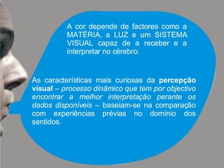 A cor depende de factores como a MATÉRIA, a LUZ e um SISTEMA VISUAL capaz de a receber e a interpretar no cérebro. As características mais curiosas da  percepção   visual  –  processo dinâmico que tem por objectivo encontrar a melhor interpretação perante os dados disponíveis  – baseiam-se na comparação com experiências prévias no domínio dos sentidos. 