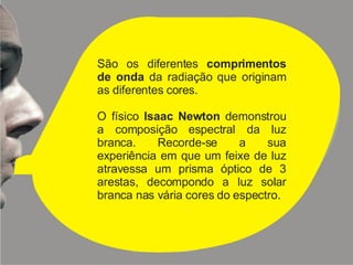 São os diferentes  comprimentos de onda  da radiação que originam as diferentes cores. O físico  Isaac Newton  demonstrou a composição espectral da luz branca. Recorde-se a sua experiência em que um feixe de luz atravessa um prisma óptico de 3 arestas, decompondo a luz solar branca nas vária cores do espectro. 