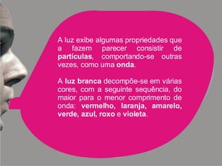 A luz exibe algumas propriedades que a fazem parecer consistir de  partículas , comportando-se outras vezes, como uma  onda . A  luz branca  decompõe-se em várias cores, com a seguinte sequência, do maior para o menor comprimento de onda:  vermelho, laranja, amarelo, verde, azul, roxo  e  violeta . 