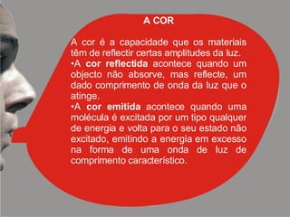 A COR A cor é a capacidade que os materiais têm de reflectir certas amplitudes da luz.  A  cor reflectida  acontece quando um objecto não absorve, mas reflecte, um dado comprimento de onda da luz que o atinge.  A  cor emitida  acontece quando uma molécula é excitada por um tipo qualquer de energia e volta para o seu estado não excitado, emitindo a energia em excesso na forma de uma onda de luz de comprimento característico. 