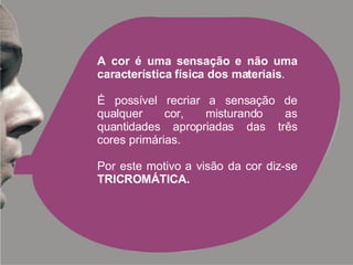 A cor é uma sensação e não uma característica física dos materiais . É possível recriar a sensação de qualquer cor, misturando as quantidades apropriadas das três cores primárias. Por este motivo a visão da cor diz-se  TRICROMÁTICA. 