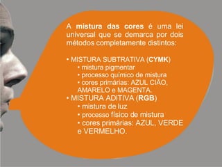 A  mistura das cores  é uma lei universal que se demarca por dois métodos completamente distintos: MISTURA SUBTRATIVA ( CYMK ) mistura pigmentar processo químico de mistura cores primárias: AZUL CIÃO,  AMARELO e MAGENTA. MISTURA ADITIVA ( RGB ) mistura de luz processo  físico de mistura cores primárias: AZUL, VERDE e VERMELHO. 