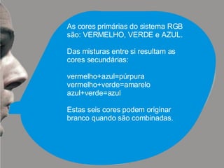 As cores primárias do sistema RGB são: VERMELHO, VERDE e AZUL. Das misturas entre si resultam as cores secundárias:  vermelho+azul=púrpura vermelho+verde=amarelo azul+verde=azul Estas seis cores podem originar branco quando são combinadas. 