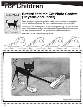 10
Eureka! Pete the Cat Photo Contest
(12 years and under)
As we all know, Pete the Cat loves his cool shoes! Cut out the picture below or
print off a picture of Pete the Cat from the website at www.picnet.org/kids.
Starting June 23, email a picture of him to kids@picnet.org with your favourite
pair of summer shoes and you will be entered in a prize draw to win a copy of
the book Pete the Cat and a $20 gift certificate for Mastermind Toys.
All entries must be submitted by August 25.
For Children
 