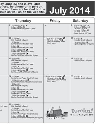 July 2014
Thursday Friday Saturday
4
11
18
25
5
12
19
26
31
3
10
17
24
day, June 23 and is available
et.org, by phone or in person.
one numbers are located on the
ssue as well as on the website.
10:00 am to 11:30 am CN	
2:00 pm to 3:30 pm PC	
Eureka! Kick Off Party (birth to 12 years)
10:00 am to 4:30 pm CN	
10:00 am to 12:00 pm and 	
1:00 pm to 4:00 pm PC	
9:15 am to 11:30 am GR	
1:15 pm to 4:30 pm CL
Eureka! Read Off Your Fees!
)
9 to 12 years)
ars)
10:30 am CN	
Family Storytime (2 to 5 years)
2:00 pm to 4:00 pm CN
Lego Building Club (6 to 12 years)	
10:30 am CN	
Family Storytime (2 to 5 years)
10:30 am CN	
Family Storytime (2 to 5 years)
10:30 am CN	
Little Ones (birth to 3 years) 	
10:15 am CL	
Eureka! Storytime Plus (2 to 5 years)
2:00 pm CN	
Eureka! Storytime Plus (2 to 5 years)
2:00 pm to 3:00 pm CN	
Eureka! Soap Carving (9 to 12 years)
7:00 pm to 8:30 pm CN	
Discover Circuits with littleBits (9 to 12 years)
	
10:00 am to 12:00 pm CN	
2:00 pm to 4:00 pm PC	
Eureka! Be a Weaving Wizard 	
(9 to 12 years)	
10:30 am CN	
Little Ones (birth to 3 years)
10:15 am CL	
Eureka! Storytime Plus (2 to 5 years)
2:00 pm CN	
Eureka! Storytime Plus (2 to 5 years)
2:00 pm to 4:00 pm CN
Eureka! Junior Movie Makers (9 to 12 years)
10:00 am to 11:00 am PC	
2:00 pm to 3:00 pm CN	
Eureka! Home Depot Workshop 	
(6 to 12 years)
10:00 am CL	
Eureka! Summer Puppet Show (2 to 5 years)
10:00 am to 11:00 am PC	
Eureka! Make Your Own Board Game (3 to 8 years)
10:30 am CN	
Little Ones (birth to 3 years)
2:00 pm CN	
Eureka! Storytime Plus (2 to 5 years)
2:00 pm to 3:00 pm CN 	
Eureka! Glow Fun (6 to 8 years)
7:00 pm to 8:30 pm PC
Discover Circuits with littleBits (9 to 12 years)
10:30 am CN	
Little Ones (birth to 3 years)
10:15 am CL	
Eureka! Storytime Plus (2 to 5 years)
2:00 pm CN
Eureka! Summer Puppet Show (2 to 5 years)
2:00 pm to 3:00 pm PC	
Eureka!DiscoverHowHovercraftsWork(9to12years)	
 