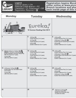 12
Monday Tuesday Wednesday
4
11
18
25
5
12
19
26
6
13
20
27
Legend
Central Library = CN
Petticoat Creek Branch = PC
Claremont = CL Greenwood = GR
Registration Required =
Registration begins Mond
either online at www.picne
Branch locations and pho
back inside page of this is
10:00 am PC	
Eureka! Storytime Plus (2 to 5 years)
10:00 am to 11:00 am PC	
Eureka! Make a Sock Monster (9 to 12 years)
2:00 pm PC
Eureka! Crafternoon (6 to 12 years)
10:00 am PC	
Eureka! Storytime Plus (2 to 5 years)
2:00 pm PC
Eureka! Crafternoon (6 to 12 years)
10:00 am to 11:00 am  PC
Eureka! Hack this Book! (6 to 8 years)
10:00 am to 11:30 am CN	
2:00 pm to 3:30 pm PC	
Eureka! End of Summer Party 	
(12 years and under)
10:00 am PC	
Eureka! Storytime Plus (2 to 5 years)
10:00 am to 11:00 am PC	
Eureka! Discover Gardening (6 to 8 years)
2:00 pm PC
Eureka! Crafternoon (6 to 12 years)
10:00 am CN	
Family Storytime (2 to 5 years)
10:15 am PC	
Family Storytime (2 to 5 years)
2:00 pm CN	
Eureka! Crafternoon (6 to 12 years)
10:00 am CN	
Family Storytime (2 to 5 years)
10:15 am PC	
Family Storytime (2 to 5 years)
2:00 pm CN	
Eureka! Crafternoon (6 to 12 years)
10:00 am CN	
Family Storytime (2 to 5 years)
10:15 am PC	
Family Storytime (2 to 5 years)
2:00 pm CN	
Eureka! Crafternoon (6 to 12 years)
10:00 am to 11:00 am CN	
Eureka! Make Your Own Board Game
(3 to 8 years)	
10:30 am PC	
Little Ones (birth to 3 years)
Class A: 9:30 am to 10:30 am CN	
Class B: 11:00 am to 12:00 pm CN	
Eureka Scientists in Summer: Please Play
With Your Food (3 to 7 years)
10:30 am PC	
Little Ones (birth to 3 years)
 
