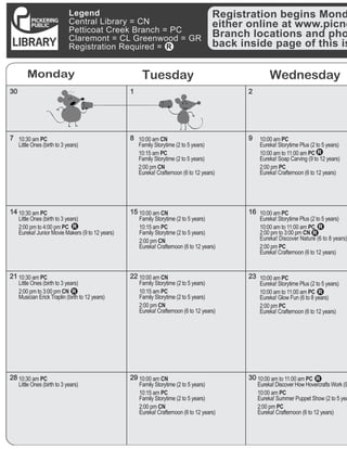 Legend
Central Library = CN
Petticoat Creek Branch = PC
Claremont = CL Greenwood = GR
Registration Required =
Monday Tuesday Wednesday
30
7
14
21
28
1
8
15
22
29
2
9
16
23
30
Registration begins Mond
either online at www.picne
Branch locations and pho
back inside page of this is
10:30 am PC	
Little Ones (birth to 3 years) 	
10:30 am PC
Little Ones (birth to 3 years)
2:00 pm to 3:00 pm CN	
Musician Erick Traplin (birth to 12 years)
	
10:30 am PC
Little Ones (birth to 3 years)
	
10:00 am CN	
Family Storytime (2 to 5 years)
10:15 am PC	
Family Storytime (2 to 5 years)
2:00 pm CN	
Eureka! Crafternoon (6 to 12 years)
10:00 am CN	
Family Storytime (2 to 5 years)
10:15 am PC	
Family Storytime (2 to 5 years)
2:00 pm CN	
Eureka! Crafternoon (6 to 12 years)
10:00 am CN	
Family Storytime (2 to 5 years)
10:15 am PC	
Family Storytime (2 to 5 years)
2:00 pm CN	
Eureka! Crafternoon (6 to 12 years)
10:00 am PC	
Eureka! Storytime Plus (2 to 5 years)
10:00 am to 11:00 am PC	
2:00 pm to 3:00 pm CN	
Eureka! Discover Nature (6 to 8 years)
2:00 pm PC
Eureka! Crafternoon (6 to 12 years)
10:00 am PC	
Eureka! Storytime Plus (2 to 5 years)
10:00 am to 11:00 am PC
Eureka! Glow Fun (6 to 8 years)
2:00 pm PC	
Eureka! Crafternoon (6 to 12 years)
10:00 am to 11:00 am PC	
Eureka! Discover How Hovercrafts Work (9
10:00 am PC
Eureka! Summer Puppet Show (2 to 5 yea
2:00 pm PC
Eureka! Crafternoon (6 to 12 years)
10:00 am CN
Family Storytime (2 to 5 years)
10:15 am PC	
Family Storytime (2 to 5 years)
2:00 pm CN	
Eureka! Crafternoon (6 to 12 years)
	
10:00 am PC	
Eureka! Storytime Plus (2 to 5 years)
10:00 am to 11:00 am PC
Eureka! Soap Carving (9 to 12 years)
2:00 pm PC
Eureka! Crafternoon (6 to 12 years)	
10:30 am PC	
Little Ones (birth to 3 years)
2:00 pm to 4:00 pm PC	
Eureka! Junior Movie Makers (9 to 12 years)
 