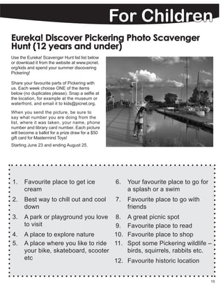 1.	 Favourite place to get ice
cream
2.	 Best way to chill out and cool
down
3.	 A park or playground you love
to visit
4.	 A place to explore nature
5.	 A place where you like to ride
your bike, skateboard, scooter
etc
6.	 Your favourite place to go for
a splash or a swim
7.	 Favourite place to go with
friends
8.	 A great picnic spot
9.	 Favourite place to read
10.	 Favourite place to shop
11.	 Spot some Pickering wildlife –
birds, squirrels, rabbits etc.
12.	 Favourite historic location
15
Eureka! Discover Pickering Photo Scavenger
Hunt (12 years and under)
Use the Eureka! Scavenger Hunt list list below
or download it from the website at www.picnet.
org/kids and spend your summer discovering
Pickering!
Share your favourite parts of Pickering with
us. Each week choose ONE of the items
below (no duplicates please). Snap a selfie at
the location, for example at the museum or
waterfront, and email it to kids@picnet.org.
When you send the picture, be sure to
say what number you are doing from the
list, where it was taken, your name, phone
number and library card number. Each picture
will become a ballot for a prize draw for a $50
gift card for Mastermind Toys!
Starting June 23 and ending August 25.
For Children
 