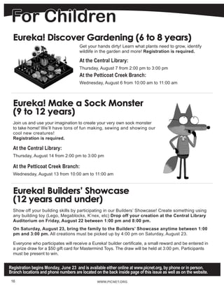 For Children
WWW.PICNET.ORG
Eureka! Discover Gardening (6 to 8 years)
Get your hands dirty! Learn what plants need to grow, identify
wildlife in the garden and more! Registration is required.
At the Central Library:
Thursday, August 7 from 2:00 pm to 3:00 pm
At the Petticoat Creek Branch:
Wednesday, August 6 from 10:00 am to 11:00 am
Eureka! Make a Sock Monster
(9 to 12 years)
Join us and use your imagination to create your very own sock monster
to take home! We’ll have tons of fun making, sewing and showing our
cool new creatures!
Registration is required.
At the Central Library:
Thursday, August 14 from 2:00 pm to 3:00 pm
At the Petticoat Creek Branch:
Wednesday, August 13 from 10:00 am to 11:00 am
Eureka! Builders’ Showcase
(12 years and under)
Show off your building skills by participating in our Builders’ Showcase! Create something using
any building toy (Lego, Megablocks, K’nex, etc) Drop off your creation at the Central Library
Auditorium on Friday, August 22 between 1:00 pm and 8:00 pm.
On Saturday, August 23, bring the family to the Builders’ Showcase anytime between 1:00
pm and 3:00 pm. All creations must be picked up by 4:00 pm on Saturday, August 23.
Everyone who participates will receive a Eureka! builder certificate, a small reward and be entered in
a prize draw for a $50 gift card for Mastermind Toys. The draw will be held at 3:00 pm. Participants
must be present to win.
Registration begins Monday, June 23 and is available either online at www.picnet.org, by phone or in person.
Branch locations and phone numbers are located on the back inside page of this issue as well as on the website.
16
 