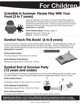 Scientists in Summer: Please Play With Your
Food (3 to 7 years)
Learning chemistry is fun when it’s all about food! Make elephant
toothpaste from household kitchen products. Explore solubility while
experimenting with sweet treats. Create art using chemistry and watch
it explode! You’ll even get to race your food in this chemical caper.
Registration is required.
At the Central Library: Monday, August 11
Class A: 9:30 am to 10:30 am or
Class B: 11:00 am to 12:00 pm
Eureka! Hack This Book! (6 to 8 years)
Come out and hack a condensed version of Ashley Spires new book – The Most Magnificent Thing, and
make it your very own magnificent thing! Fill in the blanks, add colour, stickers and decorations. Use
scissors, glue and hole punches and tap into your inner maker! Books provided by Kids Can Press.
Registration is required.
At the Central Library:
Thursday, August 21 from 2:00 pm to 3:00 pm
At the Petticoat Creek Branch:
Wednesday, August 20 from 10:00 am to 11:00 am
Eureka! End of Summer Party
(12 years and under)
Join us outside behind the library to celebrate the end of the summer reading club with fun games, crafts
and other activities. In case of inclement weather activities will take place indoors. Dress for a mess!
At the Central Library:
Wednesday, August 27 from 10:00 am to 11:30 am
At the Petticoat Creek Branch:
Wednesday, August 27 from 2:00 pm to 3:30 pm
At the Claremont Branch:
Thursday, August 28 from 10:00 am to 11:30 am (this location will be indoors)
JUNE - AUGUST | SUMMER 2014 17
For Children
Registration begins Monday, June 23 and is available either online at www.picnet.org, by phone or in person.
Branch locations and phone numbers are located on the back inside page of this issue as well as on the website.
 