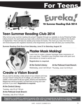 JUNE - AUGUST | SUMMER 2014 19
For Teens
Teen Summer Reading Club 2014
Why not turn your summer reading into prizes? Register through our website or at any Pickering Public
LIbrary branch. For each book you read, write a short review and you will receive a ballot for the Auction
in September. There will also be weekly prize draws for books. The more you read, the more you
win! And everyone who registers receives a fee forgiveness voucher that will clear your overdue fees.
Summer Reading Club Runs from Saturday, June 21 to Saturday, August 30
Plaster Mask Making!
Learn how to make a plaster bandage mask impression of
your own face. Transform your finished mask with paint and
decorations to reveal a secret you!
Registration is required.
At the Central Library:
Wednesday, June 4 at 6:30 pm
Create a Vision Board!
Do you want to develop a clear picture of your dreams and map
out your future? Using the art of collage, you will learn how to
create a vision board of all your goals, dreams and aspirations!
Magazines will be provided, but feel free to bring your own
pictures if you wish. Registration is required.
At the Central Library:
Tuesday, July 22 at 7:00 pm
At the Petticoat Creek Branch:
Thursday, July 24 at 7:00 pm
Registration is available for registered programs either online at www.picnet.org, by phone or in person. Branch
locations and phone numbers are located on the back inside page of this issue as well as on the website.
At the Petticoat Creek Branch:
Thursday, June 5 at 6:30 pm
 
