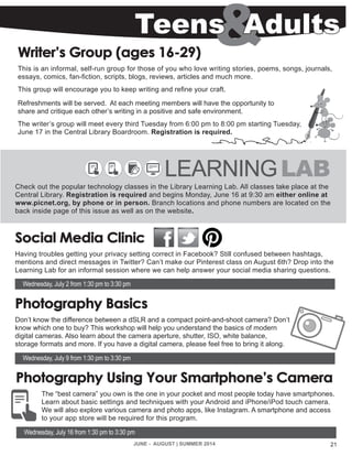 21JUNE - AUGUST | SUMMER 2014
Writer’s Group (ages 16-29)
This is an informal, self-run group for those of you who love writing stories, poems, songs, journals,
essays, comics, fan-fiction, scripts, blogs, reviews, articles and much more.
This group will encourage you to keep writing and refine your craft.
Refreshments will be served. At each meeting members will have the opportunity to
share and critique each other’s writing in a positive and safe environment.
The writer’s group will meet every third Tuesday from 6:00 pm to 8:00 pm starting Tuesday,
June 17 in the Central Library Boardroom. Registration is required.
Teens Adults
LEARNINGLAB
Check out the popular technology classes in the Library Learning Lab. All classes take place at the
Central Library. Registration is required and begins Monday, June 16 at 9:30 am either online at
www.picnet.org, by phone or in person. Branch locations and phone numbers are located on the
back inside page of this issue as well as on the website.
Social Media Clinic
Having troubles getting your privacy setting correct in Facebook? Still confused between hashtags,
mentions and direct messages in Twitter? Can’t make our Pinterest class on August 6th? Drop into the
Learning Lab for an informal session where we can help answer your social media sharing questions.
Wednesday, July 2 from 1:30 pm to 3:30 pm
Photography Basics
Don’t know the difference between a dSLR and a compact point-and-shoot camera? Don’t
know which one to buy? This workshop will help you understand the basics of modern
digital cameras. Also learn about the camera aperture, shutter, ISO, white balance,
storage formats and more. If you have a digital camera, please feel free to bring it along.
Wednesday, July 9 from 1:30 pm to 3:30 pm
Photography Using Your Smartphone’s Camera
The “best camera” you own is the one in your pocket and most people today have smartphones.
Learn about basic settings and techniques with your Android and iPhone/iPod touch camera.
We will also explore various camera and photo apps, like Instagram. A smartphone and access
to your app store will be required for this program.
Wednesday, July 16 from 1:30 pm to 3:30 pm
 