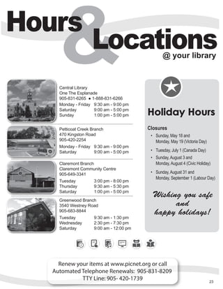 Hours
Locations@ your library
Renew your items at www.picnet.org or call
Automated Telephone Renewals: 905-831-8209
TTY Line: 905- 420-1739
Central Library
One The Esplanade
905-831-6265 ● 1-888-831-6266
Monday - Friday 9:30 am - 9:00 pm
Saturday 9:00 am - 5:00 pm
Sunday 1:00 pm - 5:00 pm
Petticoat Creek Branch
470 Kingston Road
905-420-2254
Monday - Friday 9:30 am - 9:00 pm
Saturday 9:00 am - 5:00 pm
Claremont Branch
Claremont Community Centre
905-649-3341
Tuesday 3:00 pm - 8:00 pm
Thursday 9:30 am - 5:30 pm
Saturday 1:00 pm - 5:00 pm
Greenwood Branch
3540 Westney Road
905-683-8844
Tuesday 9:30 am - 1:30 pm
Wednesday 2:30 pm - 7:30 pm
Saturday 9:00 am - 12:00 pm
23
Holiday Hours
Closures
•	 Sunday, May 18 and  	
Monday, May 19 (Victoria Day)
•	 Tuesday, July 1 (Canada Day)
•	 Sunday, August 3 and	
Monday, August 4 (Civic Holiday)
•	 Sunday, August 31 and	
Monday, September 1 (Labour Day)
Wishing you safe
and
happy holidays!
 