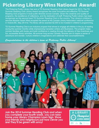 The Pickering Public Library has won a TD Summer Reading Club Library Award for 2013. The TD
Summer Reading Club Library Award recognizes the most innovative and effective TD Summer
Reading Club programs in local public libraries across Canada. Given the creativity and quality of
programs, the excellence of collections, and the dedication of staff, Pickering Public Library has been
recognized as the second best TD Summer Reading Club in the country. The Library’s children’s
services librarian Sarah West accepted the award at the Canada Library Association national conference
in Victoria BC, May 29-31st. The library will be awarded $2,500 to be invested in children’s programming.
TD Summer Reading Club is an inclusive program that strives to engage all children in the joy of reading
during the summer months while championing Canadian writers and illustrators. The program helps
connect families with books and build confidence in reading through the delivery of free incentives and
fun, accessible library activities. All summer long across Canada, libraries aim to inspire a sense of
adventure and wonder, nurture children’s imaginations and celebrate their accomplishments.
Congratulations to the children’s team at Pickering Public Library!
Join the 2014 Summer Reading Club and when
you complete your fourth week, you can take
home your Library Champion Lawn Sign. Show
your friends and neighbours just how clever you
are! They’ll be green with envy!
Pickering Library Wins National Award!
 