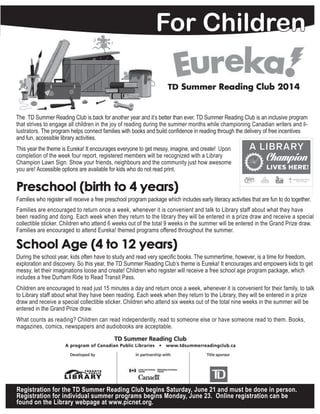 3
For Children
JUNE - AUGUST | SUMMER 2014
The  TD Summer Reading Club is back for another year and it’s better than ever. TD Summer Reading Club is an inclusive program
that strives to engage all children in the joy of reading during the summer months while championing Canadian writers and il-
lustrators. The program helps connect families with books and build confidence in reading through the delivery of free incentives 	
and fun, accessible library activities.
This year the theme is Eureka! It encourages everyone to get messy, imagine, and create!  Upon
completion of the week four report, registered members will be recognized with a Library
Champion Lawn Sign. Show your friends, neighbours and the community just how awesome
you are! Accessible options are available for kids who do not read print.
Preschool (birth to 4 years)
Families who register will receive a free preschool program package which includes early literacy activities that are fun to do together.   
Families are encouraged to return once a week, whenever it is convenient and talk to Library staff about what they have
been reading and doing. Each week when they return to the library they will be entered in a prize draw and receive a special
collectible sticker. Children who attend 6 weeks out of the total 9 weeks in the summer will be entered in the Grand Prize draw.
Families are encouraged to attend Eureka! themed programs offered throughout the summer.
School Age (4 to 12 years)
During the school year, kids often have to study and read very specific books. The summertime, however, is a time for freedom,
exploration and discovery. So this year, the TD Summer Reading Club’s theme is Eureka! It encourages and empowers kids to get
messy, let their imaginations loose and create! Children who register will receive a free school age program package, which
includes a free Durham Ride to Read Transit Pass.   
Children are encouraged to read just 15 minutes a day and return once a week, whenever it is convenient for their family, to talk
to Library staff about what they have been reading. Each week when they return to the Library, they will be entered in a prize
draw and receive a special collectible sticker. Children who attend six weeks out of the total nine weeks in the summer will be
entered in the Grand Prize draw.
What counts as reading? Children can read independently, read to someone else or have someone read to them. Books,
magazines, comics, newspapers and audiobooks are acceptable.  
Registration for the TD Summer Reading Club begins Saturday, June 21 and must be done in person.
Registration for individual summer programs begins Monday, June 23. Online registration can be
found on the Library webpage at www.picnet.org.
 