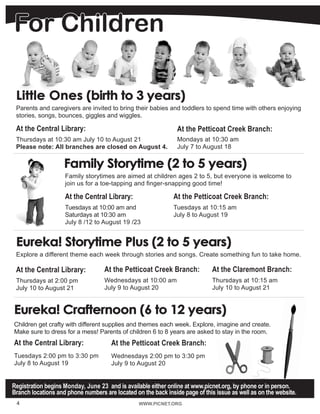 WWW.PICNET.ORG
	
Little Ones (birth to 3 years)	
Parents and caregivers are invited to bring their babies and toddlers to spend time with others enjoying
stories, songs, bounces, giggles and wiggles.
At the Central Library:
Thursdays at 10:30 am July 10 to August 21
Please note: All branches are closed on August 4.
Family Storytime (2 to 5 years)	
Family storytimes are aimed at children ages 2 to 5, but everyone is welcome to
join us for a toe-tapping and finger-snapping good time!
At the Central Library:
Tuesdays at 10:00 am and
Saturdays at 10:30 am
July 8 /12 to August 19 /23
Eureka! Storytime Plus (2 to 5 years)
Explore a different theme each week through stories and songs. Create something fun to take home.
At the Central Library:
Thursdays at 2:00 pm
July 10 to August 21
4
For Children
At the Petticoat Creek Branch:
Tuesdays at 10:15 am
July 8 to August 19
At the Petticoat Creek Branch:
Mondays at 10:30 am
July 7 to August 18
At the Claremont Branch:
Thursdays at 10:15 am
July 10 to August 21
At the Petticoat Creek Branch:
Wednesdays at 10:00 am
July 9 to August 20
At the Petticoat Creek Branch:
Wednesdays 2:00 pm to 3:30 pm
July 9 to August 20
Eureka! Crafternoon (6 to 12 years)
Children get crafty with different supplies and themes each week. Explore, imagine and create.
Make sure to dress for a mess! Parents of children 6 to 8 years are asked to stay in the room.
At the Central Library:
Tuesdays 2:00 pm to 3:30 pm
July 8 to August 19
Registration begins Monday, June 23 and is available either online at www.picnet.org, by phone or in person.
Branch locations and phone numbers are located on the back inside page of this issue as well as on the website.
 