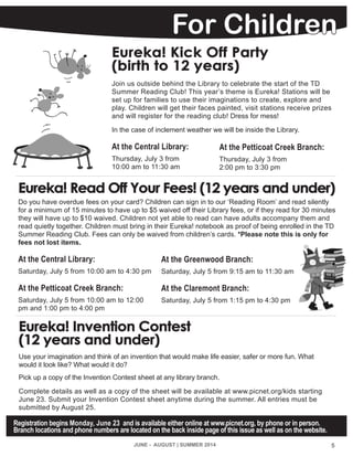 For Children
JUNE - AUGUST | SUMMER 2014 5
Registration begins Monday, June 23 and is available either online at www.picnet.org, by phone or in person.
Branch locations and phone numbers are located on the back inside page of this issue as well as on the website.
Eureka! Invention Contest
(12 years and under)
Use your imagination and think of an invention that would make life easier, safer or more fun. What
would it look like? What would it do?
Pick up a copy of the Invention Contest sheet at any library branch.
Complete details as well as a copy of the sheet will be available at www.picnet.org/kids starting
June 23. Submit your Invention Contest sheet anytime during the summer. All entries must be
submitted by August 25.
Eureka! Read Off Your Fees! (12 years and under)
Do you have overdue fees on your card? Children can sign in to our ‘Reading Room’ and read silently
for a minimum of 15 minutes to have up to $5 waived off their Library fees, or if they read for 30 minutes
they will have up to $10 waived. Children not yet able to read can have adults accompany them and
read quietly together. Children must bring in their Eureka! notebook as proof of being enrolled in the TD
Summer Reading Club. Fees can only be waived from children’s cards. *Please note this is only for
fees not lost items.
At the Central Library:
Saturday, July 5 from 10:00 am to 4:30 pm
At the Petticoat Creek Branch:
Saturday, July 5 from 10:00 am to 12:00
pm and 1:00 pm to 4:00 pm
At the Greenwood Branch:
Saturday, July 5 from 9:15 am to 11:30 am
At the Claremont Branch:
Saturday, July 5 from 1:15 pm to 4:30 pm
Eureka! Kick Off Party
(birth to 12 years)
Join us outside behind the Library to celebrate the start of the TD
Summer Reading Club! This year’s theme is Eureka! Stations will be
set up for families to use their imaginations to create, explore and
play. Children will get their faces painted, visit stations receive prizes
and will register for the reading club! Dress for mess!
In the case of inclement weather we will be inside the Library.
At the Central Library:
Thursday, July 3 from
10:00 am to 11:30 am
At the Petticoat Creek Branch:
Thursday, July 3 from
2:00 pm to 3:30 pm
 