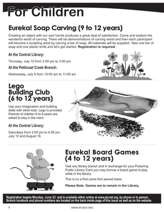 For Children
Eureka! Soap Carving (9 to 12 years)	
Creating an object with our own hands produces a great deal of satisfaction. Come and explore the
wonderful world of carving. There will be demonstrations of carving wood and then each participant
will become a sculpting artist by carving a bar of soap. All materials will be supplied. Take one bar of
soap and one plastic knife and let’s get started. Registration is required.
At the Central Library:
Thursday, July 10 from 2:00 pm to 3:00 pm
At the Petticoat Creek Branch:
Wednesday, July 9 from 10:00 am to 11:00 am
Lego
Building Club
(6 to 12 years)	
Use your imagination and building
skills with other kids. Lego is provided.
Parents of children 6 to 9 years are
asked to stay in the room.
At the Central Library:
Saturdays from 2:00 pm to 4:00 pm
July 12 and August 16
Eureka! Board Games
(4 to 12 years)
Visit any library branch and in exchange for your Pickering
Public Library Card you may borrow a board game to play
while in the library.
This is on a first come first served basis.
Please Note: Games are to remain in the Library.
WWW.PICNET.ORGWWW.PICNET.ORG6
Registration begins Monday, June 23 and is available either online at www.picnet.org, by phone or in person.
Branch locations and phone numbers are located on the back inside page of this issue as well as on the website.
 