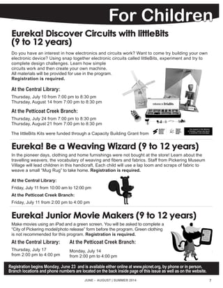 7
Registration begins Monday, June 23 and is available either online at www.picnet.org, by phone or in person.
Branch locations and phone numbers are located on the back inside page of this issue as well as on the website.
For Children
Eureka! Discover Circuits with littleBits
(9 to 12 years)
Do you have an interest in how electronics and circuits work? Want to come try building your own
electronic device? Using snap together electronic circuits called littleBits, experiment and try to
complete design challenges. Learn how simple
circuits work and then create your own machine.
All materials will be provided for use in the program.
Registration is required.
At the Central Library:
Thursday, July 10 from 7:00 pm to 8:30 pm
Thursday, August 14 from 7:00 pm to 8:30 pm
At the Petticoat Creek Branch:
Thursday, July 24 from 7:00 pm to 8:30 pm
Thursday, August 21 from 7:00 pm to 8:30 pm
Eureka! Be a Weaving Wizard (9 to 12 years)
In the pioneer days, clothing and home furnishings were not bought at the store! Learn about the
travelling weavers, the vocabulary of weaving and fibers and fabrics. Staff from Pickering Museum
Village will lead children in this handicraft. Each child will use a lap loom and scraps of fabric to
weave a small “Mug Rug” to take home. Registration is required.
At the Central Library:
Friday, July 11 from 10:00 am to 12:00 pm
At the Petticoat Creek Branch:
Friday, July 11 from 2:00 pm to 4:00 pm
Eureka! Junior Movie Makers (9 to 12 years)
Make movies using an iPad and a green screen. You will be asked to complete a
“City of Pickering model/photo release” form before the program. Green clothing
is not recommended for this program. Registration is required.
At the Central Library:
Thursday, July 17
from 2:00 pm to 4:00 pm
JUNE - AUGUST | SUMMER 2014
At the Petticoat Creek Branch:
Monday, July 14
from 2:00 pm to 4:00 pm
The littleBits Kits were funded through a Capacity Building Grant from
 