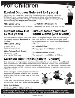 WWW.PICNET.ORGWWW.PICNET.ORG8
For Children
Registration begins Monday, June 23 and is available either online at www.picnet.org, by phone or in person.
Branch locations and phone numbers are located on the back inside page of this issue as well as on the website.
Eureka! Discover Nature (6 to 8 years)
Join authors Jim Chapel and Carol Porter to investigate nature using the five senses.
Children will have the opportunity to explore natural objects using their five senses
separately and together. They will engage in activities about living things and enjoy making
a complimentary craft. Registration is required.
At the Central Library:
Wednesday, July 16 from 2:00 pm to 3:00 pm
Musician Erick Traplin (birth to 12 years)
Erick is an award winning musician, singer/songwriter and author who has released seven CDs and
three children’s books. He has been entertaining children at schools, libraries, fairs, and community
events throughout Ontario and Eastern Canada for over 20 years with his fun-filled, high energy and
interactive musical show. With a mixture of original and traditional songs, he captivates young audiences
wherever he goes.
Erick’s message is one that celebrates the whimsical
imagination and unfettered expression of our youngsters.
When you see Erick perform you know he loves what
he’s doing.
So get ready to clap your hands, stomp your feet, sing
along, and have some fun!!! Registration is required.
At the Central Library:
Monday, July 21 from 2:00 pm to 3:00 pm
Eureka! Make Your Own
Board Game (3 to 8 years)
Make a board game with your child. You will make your
own game, with your own rules and can then have a
personalized games night at your house. Registration is
required.
At the Central Library:
Monday, August 18 from 10:00 am to 11:00 am	
At the Petticoat Creek Branch:
Thursday, July 24 from 10:00 am to 11:00 am
At the Petticoat Creek Branch:
Wednesday, July 16 from 10:00 am to 11:00 am
Eureka! Glow Fun
(6 to 8 years)
Have fun with things that glow. Make your
own glowing firefly light. Registration is
required.
At the Central Library:
Thursday, July 24
from 2:00 pm to 3:00 pm
At the Petticoat Creek Branch:
Wednesday, July 23
from 10:00 am to 11:00 am
 