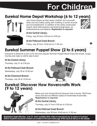 JUNE - AUGUST | SUMMER 2014
For Children
Eureka! Summer Puppet Show	 (2 to 5 years)
Everyone is welcome to join us for the ever popular Summer Puppet Show! Enjoy the shows, songs,
rhymes and make a craft to take home!
At the Central Library:
Thursday, July 31 at 2:00 pm
At the Petticoat Creek Branch:
Wednesday, July 30 at 10:00 am
At the Claremont Branch:
Thursday, July 24 at 10:00 am
Eureka! Discover How Hovercrafts Work
(9 to 12 years)
Make your own hovercraft and discover how it moves. We’ll have
races and test out different styles of homemade hovercrafts.
Registration is required.
At the Central Library:
Thursday, July 31 from 2:00 pm to 3:00 pm
At the Petticoat Creek Branch:
Wednesday, July 30 from 10:00 am to 11:00 am
Registration begins Monday, June 23 and is available either online at www.picnet.org, by phone or in person.
Branch locations and phone numbers are located on the back inside page of this issue as well as on the website.
9
Eureka! Home Depot Workshop (6 to 12 years)
Join Home Depot as they teach children do-it-yourself
skills and tool safety along with instilling a sense of pride
and accomplishment. In addition to the newly constructed
project, each child receives a kid-sized orange apron, an
achievement pin and diploma. Registration is required.
At the Central Library:
Friday, July 25 from 2:00 pm to 3:00 pm
At the Petticoat Creek Branch:
Friday, July 25 from 10:00 am to 11:00 am
 