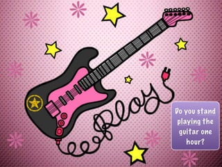 Do you stand
playing the
guitar one
hour?