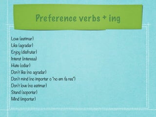 Preference verbs + ing
Love (estimar)
Like (agradar)
Enjoy (disfrutar)
Interst (interesa)
Hate (odiar)
Don't like (no agradar)
Don't mind (no importar o "no em fa res")
Don't love (no estimar)
Stand (soportar)
Mind (importar)