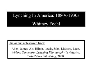 Lynching In America: 1880s-1930s Whitney Foehl Photos and notes taken from: Allen, James. Als, Hilton. Lewis, John. Litwack, Leon.  Without Sanctuary: Lynching Photography in America.  Twin Palms Publishing, 2000.   