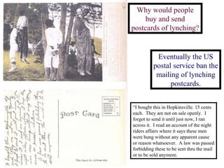 Why would people buy and send postcards of lynching? Eventually the US postal service ban the mailing of lynching postcards. “ I bought this in Hopkinsville. 15 cents each.  They are not on sale openly.  I forgot to send it until just now, I ran across it.  I read an account of the night riders affairs where it says these men were hung without any apparent cause or reason whatsoever.  A law was passed forbidding these to be sent thru the mail or to be sold anymore. 