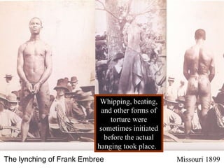 Whipping, beating, and other forms of torture were sometimes initiated before the actual hanging took place.  The lynching of Frank Embree   Missouri 1899 
