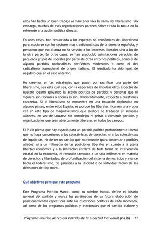 ellos han hecho un buen trabajo al mantener viva la llama del liberalismo. Sin
embargo, muchas de esas organizaciones parecen haber tirado la toalla en lo
referente a la acción política directa.

En unos casos, han renunciado a los aspectos no económicos del liberalismo
para asociarse con los sectores más tradicionalistas de la derecha española, y
pensamos que esa alianza no ha servido a los intereses liberales sino a los de
la otra parte. En otros casos, se han producido asimilaciones parecidas de
pequeños grupos de liberales por parte de otros entornos políticos, como el de
algunos partidos nacionalistas periféricos moderados o como el del
radicalismo trasnacional de origen italiano. El resultado ha sido igual de
negativo que en el caso anterior.

No creemos en las estrategias que pasan por sacrificar una parte del
liberalismo, sea ésta cual sea, con la esperanza de impulsar otros aspectos de
nuestro ideario apoyando la acción política de partidos y personas que ni
siquiera son liberales o apenas lo son, moderadamente, respecto a cuestiones
concretas. Si el liberalismo se encuentra en una situación deplorable en
algunos países, entre ellos España, es porque los liberales incurren una y otra
vez en este tipo de maquiavelismos que siempre se traducen en ruinosas
alianzas, en vez de lanzarse sin complejos ni prisas a construir partidos y
organizaciones que sean abiertamente liberales en todos los campos.

El P-Lib piensa que hay espacio para un partido político profundamente liberal
que no haga concesiones a los colectivistas de derechas ni a los colectivistas
de izquierdas. Ha de ser un partido que no renuncie (para contentar a posibles
aliados) ni a un milímetro de las posiciones liberales en cuanto a la plena
libertad económica y a la limitación estricta de toda forma de intervención
estatal en la economía, ni renuncie tampoco a un solo milímetro en materia
de derechos y libertades, de profundización del sistema democrático y avance
hacia el federalismo, de garantías a la laicidad o de individualización de las
decisiones de tipo moral.



Qué objetivos persigue este programa

Este Programa Político Marco, como su nombre indica, define el ideario
general del partido y marca los parámetros de su futura elaboración de
posicionamientos específicos ante las cuestiones políticas de cada momento,
así como de los programas políticos y electorales que el partido elabore y


Programa Político Marco del Partido de la Libertad Individual (P-Lib)       11
 