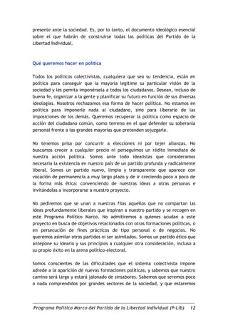 presente ante la sociedad. Es, por lo tanto, el documento ideológico esencial
sobre el que habrán de construirse todas las políticas del Partido de la
Libertad Individual.



Qué queremos hacer en política

Todos los políticos colectivistas, cualquiera que sea su tendencia, están en
política para conseguir que la mayoría legitime su particular visión de la
sociedad y les pemita imponérsela a todos los ciudadanos. Desean, incluso de
buena fe, organizar a la gente y planificar su futuro en función de sus diversas
ideologías. Nosotros rechazamos esa forma de hacer política. No estamos en
política para imponerle nada al ciudadano, sino para liberarle de las
imposiciones de los demás. Queremos recuperar la política como espacio de
acción del ciudadano común, como terreno en el que defender su soberanía
personal frente a las grandes mayorías que pretenden sojuzgarle.

No tenemos prisa por concurrir a elecciones ni por tejer alianzas. No
buscamos crecer a cualquier precio ni perseguimos un rédito inmediato de
nuestra acción política. Somos ante todo idealistas que consideramos
necesaria la existencia en nuestro país de un partido profunda y radicalmente
liberal. Somos un partido nuevo, limpio y transparente que aparece con
vocación de permanencia a muy largo plazo y de ir creciendo poco a poco de
la forma más ética: convenciendo de nuestras ideas a otras personas e
invitándolas a incorporarse a nuestro proyecto.

No pediremos que se unan a nuestras filas aquellos que no compartan las
ideas profundamente liberales que inspiran a nuestro partido y se recogen en
este Programa Político Marco. No admitiremos a quienes acudan a este
proyecto en busca de objetivos relacionados con otras formaciones políticas, o
en persecución de fines prácticos de tipo personal o de negocios. No
queremos asimilar otros partidos ni ser asimilados. Somos un partido ético que
antepone su ideario y sus principios a cualquier otra consideración, incluso a
su propio éxito en la arena político-electoral.

Somos conscientes de las dificultades que el sistema colectivista impone
adrede a la aparición de nuevas formaciones políticas, y sabemos que nuestro
camino será largo y estará jalonado de sinsabores. Sabemos que seremos poco
o nada comprendidos por grandes sectores de la sociedad, y que estaremos




Programa Político Marco del Partido de la Libertad Individual (P-Lib)        12
 