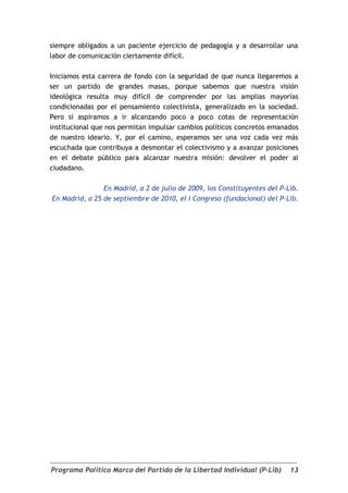 siempre obligados a un paciente ejercicio de pedagogía y a desarrollar una
labor de comunicación ciertamente difícil.

Iniciamos esta carrera de fondo con la seguridad de que nunca llegaremos a
ser un partido de grandes masas, porque sabemos que nuestra visión
ideológica resulta muy difícil de comprender por las amplias mayorías
condicionadas por el pensamiento colectivista, generalizado en la sociedad.
Pero sí aspiramos a ir alcanzando poco a poco cotas de representación
institucional que nos permitan impulsar cambios políticos concretos emanados
de nuestro ideario. Y, por el camino, esperamos ser una voz cada vez más
escuchada que contribuya a desmontar el colectivismo y a avanzar posiciones
en el debate público para alcanzar nuestra misión: devolver el poder al
ciudadano.

                En Madrid, a 2 de julio de 2009, los Constituyentes del P-Lib.
En Madrid, a 25 de septiembre de 2010, el I Congreso (fundacional) del P-Lib.




Programa Político Marco del Partido de la Libertad Individual (P-Lib)      13
 