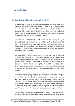 1. Marco ideológico




1.1.   Una ética de la libertad, la razón y la propiedad

       El Partido de la Libertad Individual considera necesario impulsar en la
       sociedad una reforma ética que resitúe la libertad de la persona como
       el valor supremo. La libertad debe prevalecer en caso de conflicto con
       cualquier otro valor, por importante que éste sea. Los ciudadanos
       deben respetar escrupulosamente la libertad ajena y tienen el derecho
       inalienable de preservar celosamente la propia.

       La razón es la herramienta fundamental de nuestra especie y el
       elemento que nos diferencia y nos confiere sentido. Nuestro partido
       aspira a contribuir al avance imparable del racionalismo frente a la
       superstición y al misticismo de cualquier tipo. Cuando la razón queda
       relegada, la libertad sufre invariablemente un retroceso. Los enemigos
       de ambas suelen coincidir.

       La propiedad es el principal ámbito de ejercicio de la libertad.
       Confiscarla o limitarla, por nobles que sean los efectos perseguidos,
       siempre reduce la libertad, y no solamente la del afectado sino la de
       muchas otras personas. Propiedad no es única ni esencialmente el
       conjunto de bienes materiales y capital, sino también el propio cuerpo
       y la vida, el conocimiento adquirido, las propias ideas y la creatividad,
       el tiempo del que uno dispone y las opciones entre las que puede
       escoger.

       Siempre que se proponga medidas que mermen la propiedad u obliguen
       al individuo a ceder al Estado una parte de la misma (por ejemplo, por
       vía fiscal) debe tenerse en cuenta que se trata de medidas extremas
       cuyo coste en pérdida de libertad es una consecuencia mala para todos.
       Esas medidas deben ser la excepción y no la regla, deben limitarse en
       lo posible y no pueden adoptarse con la ligereza que frecuentemente
       percibimos por parte de los colectivistas de cualquier signo político.

       Los liberales combatimos las causas de la pobreza con todo nuestro
       esfuerzo, pero nos diferenciamos de los colectivistas en la estrategia



Programa Político Marco del Partido de la Libertad Individual (P-Lib)        14
 