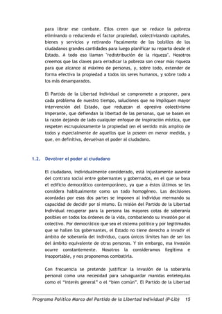 para librar ese combate. Ellos creen que se reduce la pobreza
       eliminando o reduciendo el factor propiedad, colectivizando capitales,
       bienes y servicios y retirando fiscalmente de los bolsillos de los
       ciudadanos grandes cantidades para luego planificar su reparto desde el
       Estado. A todo eso llaman "redistribución de la riqueza". Nosotros
       creemos que las claves para erradicar la pobreza son crear más riqueza
       para que alcance al máximo de personas, y, sobre todo, extender de
       forma efectiva la propiedad a todos los seres humanos, y sobre todo a
       los más desamparados.

       El Partido de la Libertad Individual se compromete a proponer, para
       cada problema de nuestro tiempo, soluciones que no impliquen mayor
       intervención del Estado, que reduzcan el opresivo colectivismo
       imperante, que defiendan la libertad de las personas, que se basen en
       la razón dejando de lado cualquier enfoque de inspiración mística, que
       respeten escrupulosamente la propiedad (en el sentido más amplio) de
       todos y especialmente de aquellos que la poseen en menor medida, y
       que, en definitiva, devuelvan el poder al ciudadano.



1.2.   Devolver el poder al ciudadano

       El ciudadano, individualmente considerado, está injustamente ausente
       del contrato social entre gobernantes y gobernados, en el que se basa
       el edificio democrático contemporáneo, ya que a éstos últimos se les
       considera habitualmente como un todo homogéneo. Las decisiones
       acordadas por esas dos partes se imponen al individuo mermando su
       capacidad de decidir por sí mismo. Es misión del Partido de la Libertad
       Individual recuperar para la persona las mayores cotas de soberanía
       posibles en todos los órdenes de la vida, combatiendo su invasión por el
       colectivo. Por democrático que sea el sistema político y por legitimados
       que se hallen los gobernantes, el Estado no tiene derecho a invadir el
       ámbito de soberanía del individuo, cuyos únicos límites han de ser los
       del ámbito equivalente de otras personas. Y sin embargo, esa invasión
       ocurre constantemente. Nosotros la consideramos ilegítima e
       insoportable, y nos proponemos combatirla.

       Con frecuencia se pretende justificar la invasión de la soberanía
       personal como una necesidad para salvaguardar manidas entelequias
       como el “interés general” o el “bien común”. El Partido de la Libertad


Programa Político Marco del Partido de la Libertad Individual (P-Lib)       15
 