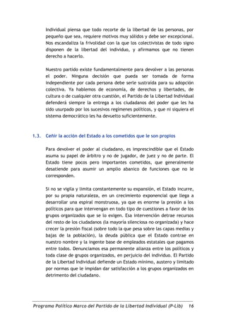 Individual piensa que todo recorte de la libertad de las personas, por
       pequeño que sea, requiere motivos muy sólidos y debe ser excepcional.
       Nos escandaliza la frivolidad con la que los colectivistas de todo signo
       disponen de la libertad del individuo, y afirmamos que no tienen
       derecho a hacerlo.

       Nuestro partido existe fundamentalmente para devolver a las personas
       el poder. Ninguna decisión que pueda ser tomada de forma
       independiente por cada persona debe serle sustraída para su adopción
       colectiva. Ya hablemos de economía, de derechos y libertades, de
       cultura o de cualquier otra cuestión, el Partido de la Libertad Individual
       defenderá siempre la entrega a los ciudadanos del poder que les ha
       sido usurpado por los sucesivos regímenes políticos, y que ni siquiera el
       sistema democrático les ha devuelto suficientemente.



1.3.   Ceñir la acción del Estado a los cometidos que le son propios

       Para devolver el poder al ciudadano, es imprescindible que el Estado
       asuma su papel de árbitro y no de jugador, de juez y no de parte. El
       Estado tiene pocos pero importantes cometidos, que generalmente
       desatiende para asumir un amplio abanico de funciones que no le
       corresponden.

       Si no se vigila y limita constantemente su expansión, el Estado incurre,
       por su propia naturaleza, en un crecimiento exponencial que llega a
       desarrollar una espiral monstruosa, ya que es enorme la presión a los
       políticos para que intervengan en todo tipo de cuestiones a favor de los
       grupos organizados que se lo exigen. Esa intervención detrae recursos
       del resto de los ciudadanos (la mayoría silenciosa no organizada) y hace
       crecer la presión fiscal (sobre todo la que pesa sobre las capas medias y
       bajas de la población), la deuda pública que el Estado contrae en
       nuestro nombre y la ingente base de empleados estatales que pagamos
       entre todos. Denunciamos esa permanente alianza entre los políticos y
       toda clase de grupos organizados, en perjuicio del individuo. El Partido
       de la Libertad Individual defiende un Estado mínimo, austero y limitado
       por normas que le impidan dar satisfacción a los grupos organizados en
       detrimento del ciudadano.




Programa Político Marco del Partido de la Libertad Individual (P-Lib)         16
 