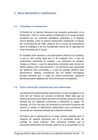 2. Marco democrático y constitucional




2.1.   Profundizar en la democracia

       El Partido de la Libertad Individual cree necesario profundizar en la
       democracia. Tanto el marco político configurado en el mundo europeo
       occidental por los consensos ideológicos posteriores a la Segunda
       Guerra Mundial, como el sistema democrático establecido en España
       por la Constitución de 1978, adolecen de un exceso de paternalismo
       sobre el ciudadano y de una considerable merma de su capacidad de
       tomar decisiones por sí mismo.

       El ciudadano tiene derecho a una participación efectiva en la política,
       a que su voto cuente igual que el de cualquier otro, a que los
       compromisos electorales se cumplan y las elecciones no otorguen
       cheques en blanco, a que los parlamentos realmente sean centros de
       debate público entre representantes y sus decisiones sean ejecutadas
       por gobiernos bien controlados, y a que los partidos políticos sean
       democráticos. Además, entendemos que los medios tecnológicos
       actuales permiten que, a todos los niveles territoriales, bastantes
       decisiones puedan adoptarse de forma directa por la ciudadanía.



2.2.   Evitar la perversión colectivista del marco democrático

       Las democracias parlamentarias representaron un paso de gigante en la
       lucha del ser humano por alcanzar la libertad. Nadie duda que los
       sistemas de democracia liberal permiten al individuo preservar cotas de
       libertad que los regímenes autoritarios y totalitarios le niegan. Sin
       embargo, el P-Lib cree que con frecuencia se pervierte la esencia del
       sistema al utilizar la legitimación democrática como justificante de
       muchas de las invasiones estatales de la libertad individual.

       Afirmamos que la democracia es el mejor sistema conocido para la
       adopción de aquellas decisiones que en la actualidad deben ser
       tomadas de forma colectiva. Pero afirmamos también que el
       mecanismo democrático de decisión colectiva no es el aplicable en los



Programa Político Marco del Partido de la Libertad Individual (P-Lib)      17
 