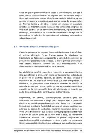 casos en que se puede devolver el poder al ciudadano para que sea él
       quien decida individualmente. Ni siquiera una abrumadora mayoría
       tiene legitimidad para usurpar el ámbito de decisión individual de una
       persona e imponerle la opción deseada por las masas. En algunos países
       de América Latina y de otras regiones del mundo, el populismo
       revestido de hiperdemocracia es una de las formas más peligrosas de
       involución política. En las democracias occidentales, y particularmente
       en Europa, es excesivo el recurso de las autoridades a la legitimación
       democrática de todo tipo de imposiciones al individuo y mermas de su
       soberanía personal.



2.3.   Un sistema electoral proporcionado y justo

       Creemos que uno de los mayores fracasos de la democracia española es
       el sistema electoral. Es un fracaso porque ha alumbrado un
       bipartidismo de facto que no representa la variedad de corrientes de
       pensamiento presentes en la sociedad. El marco político generado por
       este sistema electoral favorece una alta burocratización y es
       impermeable al control democrático de la sociedad.

       Los ciudadanos españoles no eligen realmente a sus representantes,
       sino que ratifican la preelección hecha por las camarillas instaladas en
       el poder de los partidos políticos. El sistema de listas cerradas y
       bloqueadas es una aberración democrática que debe desaparecer. Al
       eliminarlo, no planteamos como alternativa sistemas de elección de
       una sola persona por circunscripción, ya que esto produce una injusta
       asunción de la representación total del electorado en cuestión por
       parte de un único partido, contribuyendo al bipartidismo.

       Proponemos, en cambio, circunscripciones pequeñas pero con
       suficientes representantes a elegir para asegurar que la pluralidad
       electoral se traslade proporcionalmente a la cámara que corresponda.
       Defendemos la máxima flexibilidad para que el votante configure por
       prioridad su opción de candidatos, mediante mecanismos como el de
       “voto único transferible” que aseguran la mayor proporcionalidad y dan
       al elector el control pleno de su voto. Pese a todo, es conveniente
       implementar sistemas que compensen la posible marginación de
       aquellas fuerzas políticas distribuidas por todo el país, que en conjunto
       tienen un porcentaje significativo de votos pero que no alcanzan en una


Programa Político Marco del Partido de la Libertad Individual (P-Lib)        18
 