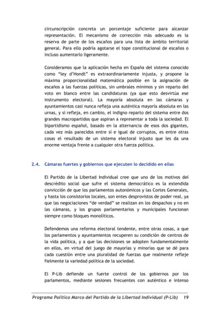 circunscripción concreta un porcentaje suficiente para alcanzar
       representación. El mecanismo de corrección más adecuado es la
       reserva de parte de los escaños para una lista de ámbito territorial
       general. Para ello podría agotarse el tope constitucional de escaños o
       incluso aumentarlo ligeramente.

       Consideramos que la aplicación hecha en España del sistema conocido
       como “ley d’Hondt” es extraordinariamente injusta, y propone la
       máxima proporcionalidad matemática posible en la asignación de
       escaños a las fuerzas políticas, sin umbrales mínimos y sin reparto del
       voto en blanco entre las candidaturas (ya que esto desvirtúa ese
       instrumento electoral). La mayoría absoluta en las cámaras y
       ayuntamientos casi nunca refleja una auténtica mayoría absoluta en las
       urnas, y sí refleja, en cambio, el indigno reparto del sistema entre dos
       grandes macropartidos que aspiran a representar a toda la sociedad. El
       bipartidismo español, basado en la alternancia de esos dos gigantes,
       cada vez más parecidos entre sí e igual de corruptos, es entre otras
       cosas el resultado de un sistema electoral injusto que les da una
       enorme ventaja frente a cualquier otra fuerza política.



2.4.   Cámaras fuertes y gobiernos que ejecuten lo decidido en ellas

       El Partido de la Libertad Individual cree que uno de los motivos del
       descrédito social que sufre el sistema democrático es la extendida
       convicción de que los parlamentos autonómicos y las Cortes Generales,
       y hasta los consistorios locales, son entes desprovistos de poder real, ya
       que las negociaciones “de verdad” se realizan en los despachos y no en
       las cámaras, y los grupos parlamentarios y municipales funcionan
       siempre como bloques monolíticos.

       Defendemos una reforma electoral tendente, entre otras cosas, a que
       los parlamentos y ayuntamientos recuperen su condición de centros de
       la vida política, y a que las decisiones se adopten fundamentalmente
       en ellos, en virtud del juego de mayorías y minorías que se dé para
       cada cuestión entre una pluralidad de fuerzas que realmente refleje
       fielmente la variedad política de la sociedad.

       El P-Lib defiende un fuerte control de los gobiernos por los
       parlamentos, mediante sesiones frecuentes con auténtico e intenso


Programa Político Marco del Partido de la Libertad Individual (P-Lib)         19
 