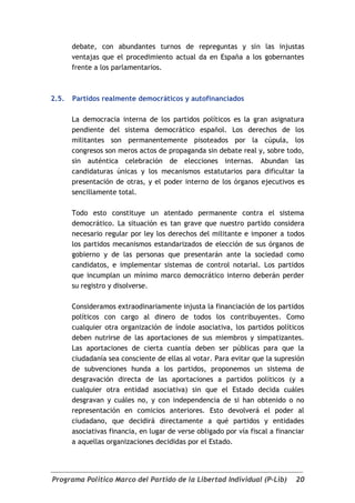 debate, con abundantes turnos de repreguntas y sin las injustas
       ventajas que el procedimiento actual da en España a los gobernantes
       frente a los parlamentarios.



2.5.   Partidos realmente democráticos y autofinanciados

       La democracia interna de los partidos políticos es la gran asignatura
       pendiente del sistema democrático español. Los derechos de los
       militantes son permanentemente pisoteados por la cúpula, los
       congresos son meros actos de propaganda sin debate real y, sobre todo,
       sin auténtica celebración de elecciones internas. Abundan las
       candidaturas únicas y los mecanismos estatutarios para dificultar la
       presentación de otras, y el poder interno de los órganos ejecutivos es
       sencillamente total.

       Todo esto constituye un atentado permanente contra el sistema
       democrático. La situación es tan grave que nuestro partido considera
       necesario regular por ley los derechos del militante e imponer a todos
       los partidos mecanismos estandarizados de elección de sus órganos de
       gobierno y de las personas que presentarán ante la sociedad como
       candidatos, e implementar sistemas de control notarial. Los partidos
       que incumplan un mínimo marco democrático interno deberán perder
       su registro y disolverse.

       Consideramos extraodinariamente injusta la financiación de los partidos
       políticos con cargo al dinero de todos los contribuyentes. Como
       cualquier otra organización de índole asociativa, los partidos políticos
       deben nutrirse de las aportaciones de sus miembros y simpatizantes.
       Las aportaciones de cierta cuantía deben ser públicas para que la
       ciudadanía sea consciente de ellas al votar. Para evitar que la supresión
       de subvenciones hunda a los partidos, proponemos un sistema de
       desgravación directa de las aportaciones a partidos políticos (y a
       cualquier otra entidad asociativa) sin que el Estado decida cuáles
       desgravan y cuáles no, y con independencia de si han obtenido o no
       representación en comicios anteriores. Esto devolverá el poder al
       ciudadano, que decidirá directamente a qué partidos y entidades
       asociativas financia, en lugar de verse obligado por vía fiscal a financiar
       a aquellas organizaciones decididas por el Estado.




Programa Político Marco del Partido de la Libertad Individual (P-Lib)          20
 