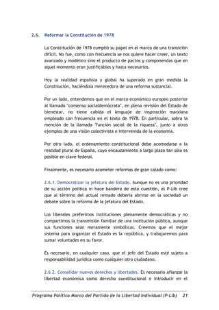 2.6.   Reformar la Constitución de 1978

       La Constitución de 1978 cumplió su papel en el marco de una transición
       difícil. No fue, como con frecuencia se nos quiere hacer creer, un texto
       avanzado y modélico sino el producto de pactos y componendas que en
       aquel momento eran justificables y hasta necesarios.

       Hoy la realidad española y global ha superado en gran medida la
       Constitución, haciéndola merecedora de una reforma sustancial.

       Por un lado, entendemos que en el marco económico europeo posterior
       al llamado "consenso socialdemócrata", en plena revisión del Estado de
       bienestar, no tiene cabida el lenguaje de inspiración marxiana
       empleado con frecuencia en el texto de 1978. En particular, sobra la
       mención de la llamada "función social de la riqueza", junto a otros
       ejemplos de una visión colectivista e intervenida de la economía.

       Por otro lado, el ordenamiento constitucional debe acomodarse a la
       realidad plural de España, cuyo encauzamiento a largo plazo tan sólo es
       posible en clave federal.

       Finalmente, es necesario acometer reformas de gran calado como:

       2.6.1. Democratizar la jefatura del Estado. Aunque no es una prioridad
       de su acción política ni hace bandera de esta cuestión, el P-Lib cree
       que al término del actual reinado debería abrirse en la sociedad un
       debate sobre la reforma de la jefatura del Estado.

       Los liberales preferimos instituciones plenamente democráticas y no
       compartimos la transmisión familiar de una institución pública, aunque
       sus funciones sean meramente simbólicas. Creemos que el mejor
       sistema para organizar el Estado es la república, y trabajaremos para
       sumar voluntades en su favor.

       Es necesario, en cualquier caso, que el jefe del Estado esté sujeto a
       responsabilidad jurídica como cualquier otro ciudadano.

       2.6.2. Consolidar nuevos derechos y libertades. Es necesario afianzar la
       libertad económica como derecho constitucional e introducir en el


Programa Político Marco del Partido de la Libertad Individual (P-Lib)       21
 