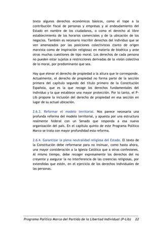 texto algunos derechos económicos básicos, como el tope a la
     contribución fiscal de personas y empresas y al endeudamiento del
     Estado en nombre de los ciudadanos, o como el derecho al libre
     establecimiento de los horarios comerciales y de la ubicación de los
     negocios. También es necesario inscribir derechos del individuo que se
     ven amenazados por las posiciones colectivistas (tanto de origen
     marxista como de inspiración religiosa) en materia de bioética y ante
     otras muchas cuestiones de tipo moral. Los derechos de cada persona
     no pueden estar sujetos a restricciones derivadas de la visión colectiva
     de lo moral, por predominante que sea.

     Hay que elevar el derecho de propiedad a la altura que le corresponde.
     Actualmente, el derecho de propiedad no forma parte de la sección
     primera del capítulo segundo del título primero de la Constitución
     Española, que es la que recoge los derechos fundamentales del
     individuo y la que establece una mayor protección. Por lo tanto, el P-
     Lib propone la inclusión del derecho de propiedad en esa sección en
     lugar de su actual ubicación.

     2.6.3. Reformar el modelo territorial. Nos parece necesaria una
     profunda reforma del modelo territorial, y apuesta por una estructura
     realmente federal con un Senado que responda a esa nueva
     organización del país. En el capítulo quinto de este Programa Político
     Marco se trata con mayor profundidad esta reforma.

     2.6.4. Garantizar la plena neutralidad religiosa del Estado. El texto de
     la Constitución debe reformarse para no insinuar, como hasta ahora,
     una mayor consideración a la Iglesia Católica que a otras confesiones.
     Al mismo tiempo, debe recoger expresamente los derechos del no
     creyente y asegurar la no interferencia de las creencias religiosas, por
     extendidas que estén, en el ejercicio de los derechos individuales de
     las personas.




Programa Político Marco del Partido de la Libertad Individual (P-Lib)     22
 
