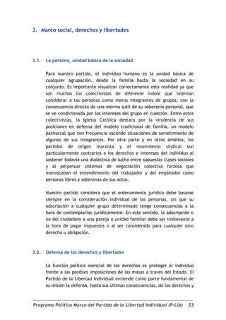 3. Marco social, derechos y libertades




3.1.   La persona, unidad básica de la sociedad

       Para nuestro partido, el individuo humano es la unidad básica de
       cualquier agrupación, desde la familia hasta la sociedad en su
       conjunto. Es importante visualizar correctamente esta realidad ya que
       son muchos los colectivistas de diferente índole que intentan
       considerar a las personas como meros integrantes de grupos, con la
       consecuencia directa de una merma sutil de su soberanía personal, que
       se ve condicionada por los intereses del grupo en cuestión. Entre estos
       colectivistas, la Iglesia Católica destaca por la virulencia de sus
       posiciones en defensa del modelo tradicional de familia, un modelo
       patriarcal que con frecuencia esconde situaciones de sometimiento de
       algunos de sus integrantes. Por otra parte y en otros ámbitos, los
       partidos de origen marxista y el movimiento sindical son
       particularmente contrarios a los derechos e intereses del individuo al
       sostener todavía una dialéctica de lucha entre supuestas clases sociales
       y al perpetuar sistemas de negociación colectiva forzosa que
       menoscaban el entendimiento del trabajador y del empleador como
       personas libres y soberanas de sus actos.

       Nuestro partido considera que el ordenamiento jurídico debe basarse
       siempre en la consideración individual de las personas, sin que su
       adscripción a cualquier grupo determinado tenga consecuencias a la
       hora de contemplarlas jurídicamente. En este sentido, la adscripción o
       no del ciudadano a una pareja o unidad familiar debe ser irrelevante a
       la hora de pagar impuestos o al ser considerado para cualquier otro
       derecho u obligación.



3.2.   Defensa de los derechos y libertades

       La función política esencial de los derechos es proteger al individuo
       frente a las posibles imposiciones de las masas a través del Estado. El
       Partido de la Libertad Individual entiende como parte fundamental de
       su misión la defensa, hasta sus últimas consecuencias, de los derechos y



Programa Político Marco del Partido de la Libertad Individual (P-Lib)       23
 