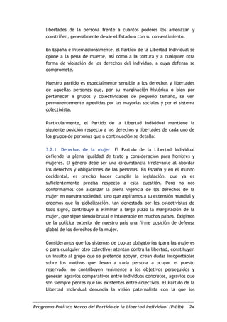 libertades de la persona frente a cuantos poderes los amenazan y
     constriñen, generalmente desde el Estado o con su consentimiento.

     En España e internacionalmente, el Partido de la Libertad Individual se
     opone a la pena de muerte, así como a la tortura y a cualquier otra
     forma de violación de los derechos del individuo, a cuya defensa se
     compromete.

     Nuestro partido es especialmente sensible a los derechos y libertades
     de aquellas personas que, por su marginación histórica o bien por
     pertenecer a grupos y colectividades de pequeño tamaño, se ven
     permanentemente agredidas por las mayorías sociales y por el sistema
     colectivista.

     Particularmente, el Partido de la Libertad Individual mantiene la
     siguiente posición respecto a los derechos y libertades de cada uno de
     los grupos de personas que a continuación se detalla:

     3.2.1. Derechos de la mujer. El Partido de la Libertad Individual
     defiende la plena igualdad de trato y consideración para hombres y
     mujeres. El género debe ser una circunstancia irrelevante al abordar
     los derechos y obligaciones de las personas. En España y en el mundo
     occidental, es preciso hacer cumplir la legislación, que ya es
     suficientemente precisa respecto a esta cuestión. Pero no nos
     conformamos con alcanzar la plena vigencia de los derechos de la
     mujer en nuestra sociedad, sino que aspiramos a su extensión mundial y
     creemos que la globalización, tan denostada por los colectivistas de
     todo signo, contribuye a eliminar a largo plazo la marginación de la
     mujer, que sigue siendo brutal e intolerable en muchos países. Exigimos
     de la política exterior de nuestro país una firme posición de defensa
     global de los derechos de la mujer.

     Consideramos que los sistemas de cuotas obligatorias (para las mujeres
     o para cualquier otro colectivo) atentan contra la libertad, constituyen
     un insulto al grupo que se pretende apoyar, crean dudas insoportables
     sobre los motivos que llevan a cada persona a ocupar el puesto
     reservado, no contribuyen realmente a los objetivos perseguidos y
     generan agravios comparativos entre individuos concretos, agravios que
     son siempre peores que los existentes entre colectivos. El Partido de la
     Libertad Individual denuncia la visión paternalista con la que los


Programa Político Marco del Partido de la Libertad Individual (P-Lib)     24
 