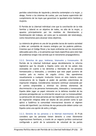 partidos colectivistas de izquierda y derecha contemplan a la mujer, y
     aboga, frente a los sistemas de cuotas, por una buena supervisión del
     cumplimiento de las leyes que garantizan la igualdad entre hombres y
     mujeres.

     El Partido de la Libertad individual cree que la conciliación de la vida
     familiar y laboral es un objetivo de todos, no sólo de la mujer, y
     apuesta principalmente por las medidas de liberalización y
     flexibilización del trabajo, así como por la extensión del teletrabajo,
     como mecanismos para alcanzar estos objetivos.

     La violencia de género es una de las grandes lacras de nuestra sociedad
     y debe ser combatida de manera enérgica por los poderes públicos.
     Creemos que el Código Penal y las leyes ordinarias son los mecanismos
     adecuados para ello, y no pensamos que leyes específicas para este tipo
     de problemas tengan más sentido que el meramente propagandístico.

     3.2.2. Derechos de gays, lesbianas, bisexuales y transexuales. El
     Partido de la Libertad Individual apoya decididamente la reforma
     legislativa que ha situado a España como uno de los países más
     avanzados en cuanto a los derechos y libertades de las personas
     homosexuales y bisexuales, y considera que este papel puntero de
     nuestro país es motivo de orgullo cívico. Nos opondremos
     resueltamente a cualquier involución futura en esta materia como
     consecuencia de la llegada al poder de partidos colectivistas de
     inspiración religiosa. Consideramos necesario continuar avanzando por
     el camino emprendido y eliminar los últimos elementos de
     discriminación a las personas homosexuales, bisexuales y transexuales.
     España debe jugar un papel relevante en la defensa mundial de las
     personas perseguidas por su orientación sexual o por su transexualidad.
     La persecución de estas personas por los regímenes comunistas y por los
     de inspiración religiosa debe ser objeto de una presión como la que
     aplicó a Sudáfrica la comunidad internacional durante el régimen
     racista del Apartheid. Las víctimas de esa persecución deben contar con
     España como una opción de asilo y refugio.

     3.2.3. Derecho de las personas a la libertad matrimonial. El P-Lib
     considera que las personas tienen derecho a crear libremente
     organizaciones familiares, a través de un negocio jurídico contractual
     configurado a partir de la autonomía de voluntad de las partes


Programa Político Marco del Partido de la Libertad Individual (P-Lib)     25
 