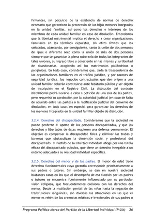 firmantes, sin perjuicio de la existencia de normas de derecho
     necesario que garanticen la protección de los hijos menores integrados
     en la unidad familiar, así como los derechos e intereses de los
     miembros de cada unidad familiar en caso de disolución. Entendemos
     que la libertad matrimonial implica el derecho a crear organizaciones
     familiares en los términos expuestos, sin otros límites que los
     señalados, abarcando, por consiguiente, tanto la unión de dos personas
     de igual o diferente sexo como la unión de más de dos personas
     siempre que se garantice la plena soberanía de todos los integrantes de
     tales uniones, su ingreso libre y consciente en las mismas y su libertad
     de abandonarlas, acogiendo así los matrimonios poliándricos o
     poligínicos. En todo caso, consideramos que, dada la trascendencia de
     las organizaciones familiares en el tráfico jurídico, y por razones de
     seguridad jurídica, los negocios contractuales que den origen a una
     unidad familiar deberán constituirse ante fedatario público y ser objeto
     de inscripción en el Registro Civil. La disolución del contrato
     matrimonial podrá llevarse a cabo a petición de una sola de las partes,
     pero requerirá su aprobación por la autoridad judicial (en caso de falta
     de acuerdo entre las partes) o la ratificación judicial del convenio de
     disolución, en todo caso, en especial para garantizar los derechos de
     los menores integrados en la unidad familiar objeto de disolución.

     3.2.4. Derechos del discapacitado. Consideramos que la sociedad no
     puede perderse el aporte de las personas discapacitadas, y que los
     derechos y libertades de éstas requieren una defensa permanente. El
     objetivo es compensar la discapacidad física y eliminar las trabas y
     barreras que obstaculizan la dimensión social y profesional del
     discapacitado. El Partido de la Libertad Individual aboga por una tutela
     eficaz del discapacitado psíquico, que tiene un derecho innegable a un
     entorno adecuado a su realidad individual específica.

     3.2.5. Derechos del menor y de los padres. El menor de edad tiene
     derechos fundamentales cuya garantía corresponde prioritariamente a
     sus padres o tutores. Sin embargo, se dan en nuestra sociedad
     bastantes casos en los que el desempeño de esa función por los padres
     o tutores se encuentra fuertemente influenciado por su particular
     visión religiosa, que frecuentemente colisiona con los derechos del
     menor. Desde la mutilación genital de las niñas hasta la negación de
     transfusiones sanguíneas, son diversas las situaciones en las que el
     menor es rehén de las creencias místicas e irracionales de sus padres o


Programa Político Marco del Partido de la Libertad Individual (P-Lib)     26
 