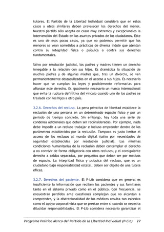 tutores. El Partido de la Libertad Individual considera que en estos
     casos y otros similares deben prevalecer los derechos del menor.
     Nuestro partido sólo acepta en casos muy extremos y excepcionales la
     intervención del Estado en los asuntos privados de los ciudadanos. Este
     es uno de esos pocos casos, ya que no podemos permitir que los
     menores se vean sometidos a prácticas de diversa índole que atentan
     contra su integridad física o psíquica o contra sus derechos
     fundamentales.

     Salvo por resolución judicial, los padres y madres tienen un derecho
     innegable a la relación con sus hijos. Es dramática la situación de
     muchos padres y de algunas madres que, tras un divorcio, se ven
     permanentemente obstaculizados en el acceso a sus hijos. Es necesario
     hacer que se cumplan las leyes y posiblemente reformarlas para
     afianzar este derecho. Es igualmente necesario un marco internacional
     que evite la ruptura definitiva del vínculo cuando uno de los padres se
     traslada con los hijos a otro país.

     3.2.6. Derechos del recluso. La pena privativa de libertad establece la
     reclusión de una persona en un determinado espacio físico y por un
     periodo de tiempo concreto. Sin embargo, hay toda una serie de
     condenas adicionales que deben ser reconsideradas. Por ejemplo, nada
     debe impedir a un recluso trabajar e incluso emprender dentro de los
     parámetros establecidos por la reclusión. Tampoco es justo limitar el
     acceso de los reclusos al mundo digital (salvo por necesidades de
     seguridad establecidas por resolución judicial). Las mínimas
     condiciones humanitarias de la reclusión deben contemplar el derecho
     a no convivir de forma obligatoria con otros reclusos, y el consiguiente
     derecho a celdas separadas, por pequeñas que deban ser por motivos
     de espacio. La integridad física y psíquica del recluso, que es un
     ciudadano bajo responsabilidad estatal, deben ser objeto de una tutela
     eficaz.

     3.2.7. Derechos del paciente. El P-Lib considera que en general es
     insuficiente la información que reciben los pacientes y sus familiares
     tanto en el sistema privado como en el público. Con frecuencia, se
     encuentran perdidos ante cuestiones complejan que no alcanzan a
     comprender, y la discrecionalidad de los médicos resulta tan excesiva
     como el apoyo corporativista que se prestan entre sí cuando se necesita
     dilucidar responsabilidades. El P-Lib considera necesario garantizar el


Programa Político Marco del Partido de la Libertad Individual (P-Lib)     27
 