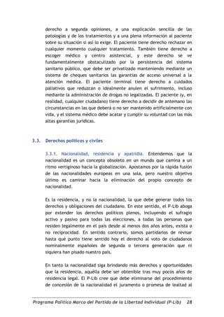 derecho a segunda opiniones, a una explicación sencilla de las
       patologías y de los tratamientos y a una plena información al paciente
       sobre su situación si así lo exige. El paciente tiene derecho rechazar en
       cualquier momento cualquier tratamiento. También tiene derecho a
       escoger médico y centro asistencial, y este derecho se ve
       fundamentalmente obstaculizado por la persistencia del sistema
       sanitario público, que debe ser privatizado manteniendo mediante un
       sistema de cheques sanitarios las garantías de acceso universal a la
       atención médica. El paciente terminal tiene derecho a cuidados
       paliativos que reduzcan o idealmente anulen el sufrimiento, incluso
       mediante la administración de drogas no legalizadas. El paciente (y, en
       realidad, cualquier ciudadano) tiene derecho a decidir de antemano las
       circunstancias en las que deberá o no ser mantenido artificialmente con
       vida, y el sistema médico debe acatar y cumplir su voluntad con las más
       altas garantías jurídicas.



3.3.   Derechos políticos y civiles

       3.3.1. Nacionalidad, residencia y apatridia. Entendemos que la
       nacionalidad es un concepto obsoleto en un mundo que camina a un
       ritmo vertiginoso hacia la globalización. Apostamos por la rápida fusión
       de las nacionalidades europeas en una sola, pero nuestro objetivo
       último es caminar hacia la eliminación del propio concepto de
       nacionalidad.

       Es la residencia, y no la nacionalidad, la que debe generar todos los
       derechos y obligaciones del ciudadano. En este sentido, el P-Lib aboga
       por extender los derechos políticos plenos, incluyendo el sufragio
       activo y pasivo para todas las elecciones, a todas las personas que
       residen legalmente en el país desde al menos dos años antes, exista o
       no reciprocidad. En sentido contrario, somos partidarios de revisar
       hasta qué punto tiene sentido hoy el derecho al voto de ciudadanos
       nominalmente españoles de segunda o tercera generación que ni
       siquiera han pisado nuestro país.

       En tanto la nacionalidad siga brindando más derechos y oportunidades
       que la residencia, aquélla debe ser obtenible tras muy pocos años de
       residencia legal. El P-Lib cree que debe eliminarse del procedimiento
       de concesión de la nacionalidad el juramento o promesa de lealtad al


Programa Político Marco del Partido de la Libertad Individual (P-Lib)        28
 