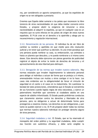 rey, por considerarlo un agravio comparativo, ya que los españoles de
     origen no se ven obligados a prestarlo.

     Creemos que España debe sumarse a los países que reconocen la libre
     tenencia de otras nacionalidades sin que deba mediar convenio entre
     Estados, y propone abolir la exigencia de renunciar a otras
     nacionalidades al adquirir la española, ya que en cualquier caso es un
     requisito que no surte efectos en los países de origen de estos nuevos
     españoles. El P-Lib cree en el derecho a la apatridia y aboga por su
     reconocimiento y regulación internacional.

     3.3.2. Denominación de las personas. El individuo ha de ser libre de
     cambiar su nombre y apellidos sin que medie para ello resolución
     judicial y sin tener que justificar su decisión. Es una triste paradoja que
     una persona pueda nombrar su casa, su embarcación, sus animales o
     hasta un planeta que descubra, y no pueda nombrarse a sí misma como
     desee. Este derecho debe ejercerse con plenas garantías de publicidad
     registral al objeto de evitar la lesión de derechos de terceros y el
     aprovechamiento de esta libertad para delinquir.

     3.3.3. Derogación de las normas que invaden nuestra soberanía. Hay
     normas estatales que invaden ilegítimamente la soberanía personal
     para obligar al individuo a actuar de forma que se proteja a sí mismo,
     amenazándole incluso con multas u otros castigos si no lo hace. Los
     casos más evidentes son la obligatoriedad de llevar el cinturón de
     seguridad en el coche o el casco en la motocicleta. Sin cuestionar la
     bondad de tales protecciones, entendemos que el Estado se extralimita
     de sus funciones cuando legisla reglas de esta naturaleza, y ejerce un
     paternalismo insufrible que convierte al ciudadano adulto en una
     especie de súbdito infantilizado. El Estado puede prohibirnos conductas
     que claramente atentan contra los derechos y libertades de otra
     persona, pero no obligarnos a actuar de determinada forma para
     protegernos a nosotros mismos. Los derechos no son obligaciones, y por
     tanto se pueden ejercer o no. El P-Lib propone abolir todas las normas
     que merman nuestra soberanía individual sin proteger derecho alguno
     de otras personas.

     3.3.4. Seguridad ciudadana y vial. El Estado, que se ha reservado el
     monopolio del orden público y la seguridad ciudadana, debe cumplir
     esa función con auténtica eficacia, y debe serle exigible la


Programa Político Marco del Partido de la Libertad Individual (P-Lib)        29
 