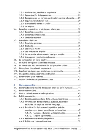 3.3.1. Nacionalidad, residencia y apatridia.............................................. 28
        3.3.2. Denominación de las personas ........................................................ 29
        3.3.3. Derogación de las normas que invaden nuestra soberanía ........ 29
        3.3.4. Seguridad ciudadana y vial .............................................................. 29
        3.3.5. El ciudadano frente al Estado ......................................................... 30
        3.3.6. La lenguas ........................................................................................... 31
3.4.    Derechos económicos, profesionales y laborales ..................................... 32
        3.4.1. Derechos económicos ........................................................................ 32
        3.4.2. Derechos profesionales ..................................................................... 33
        3.4.3. Derechos laborales ............................................................................ 33
3.5.    Cuestiones bioéticas ...................................................................................... 35
        3.5.1. Principios generales .......................................................................... 35
        3.5.2. El aborto .............................................................................................. 35
        3.5.3. Las células madre .............................................................................. 36
        3.5.4. Las “madres de alquiler” ................................................................. 36
        3.5.5. La eutanasia, el testamento vital y el suicidio ............................ 36
        3.5.6. Los órganos y productos del cuerpo ............................................... 36
3.6.    La inmigración, en clave positiva ............................................................... 37
3.7.    Un nuevo enfoque de la libertad religiosa ................................................ 38
3.8.    La solidaridad y su descolonización por parte del Estado ...................... 38
3.9.    Una cultura liberada del yugo estatal ........................................................ 39
3.10.   Legalizar las drogas para acabar con la narcomafia ............................... 40
3.11.   Una política realista sobre la prostitución ................................................ 41
3.12.   El terrorismo y sus víctimas ......................................................................... 42
3.13.   Acabar con las sectas psicodestructivas .................................................... 43

4       Marco económico .......................................................................................... 44
4.1.    El mercado como sistema de relación entre los seres humanos ........... 44
4.2.    Reivindicar el lucro........................................................................................ 44
4.3.    Liberar todo el potencial del capitalismo ................................................. 45
4.4.    Política económica ........................................................................................ 45
        4.4.1. Descolonización estatal de la actividad económica .................... 46
        4.4.2. Privatización de las empresas públicas, los medios
               estatales, las cajas de ahorros y el juego ..................................... 46
        4.4.3. Privatización de los servicios públicos y de las
               pensiones con plenas garantías de universalidad ........................ 47
               4.4.3.1. Sanidad, educación y otros servicios ........................... 48
               4.4.3.2. Seguros y pensiones ......................................................... 50
        4.4.4. Redimensionar el empleo público................................................... 51
        4.4.5. Política de reforma financiera ........................................................ 52


Programa Político Marco del Partido de la Libertad Individual (P-Lib)                                                    3
 